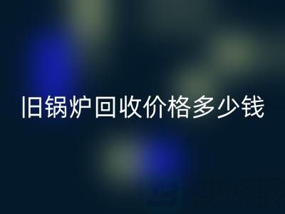 旧锅炉FH官方网页版价格多少钱？平台联系方式及评估指南