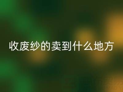 收废纱的卖到什么地方去了？揭秘废纱乐动在线登录产业链